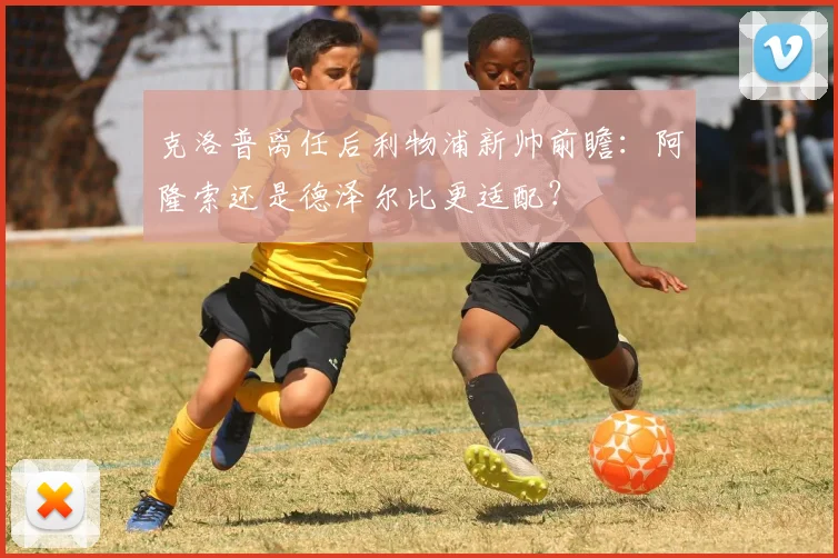 克洛普离任后利物浦新帅前瞻:阿隆索还是德泽尔比更适配?