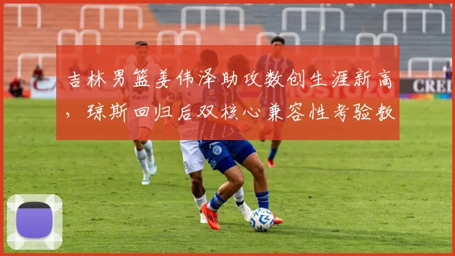 吉林男篮姜伟泽助攻数创生涯新高,琼斯回归后双核心兼容性考验教练组