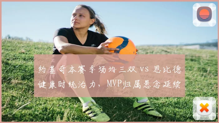 约基奇本赛季场均三双 vs 恩比德健康时统治力，MVP归属悬念延续
