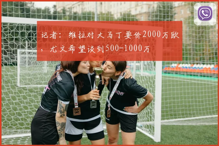 记者：维拉对大马丁要价2000万欧，尤文希望谈到500-1000万