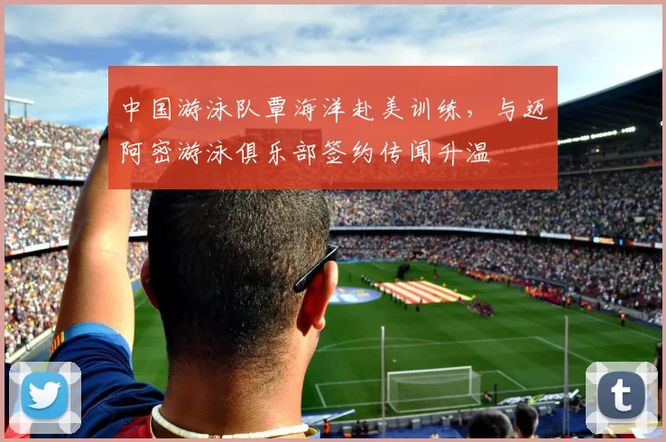 中国游泳队覃海洋赴美训练，与迈阿密游泳俱乐部签约传闻升温