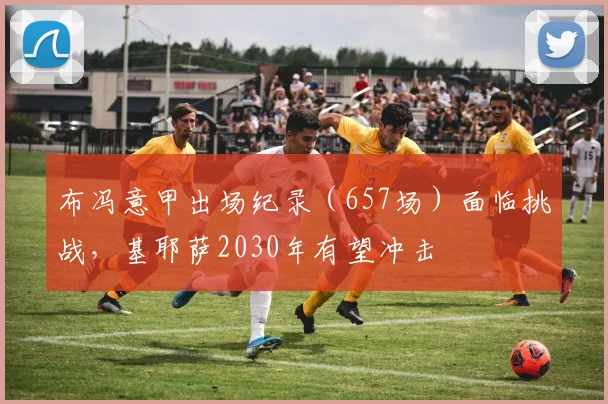 布冯意甲出场纪录（657场）面临挑战，基耶萨2030年有望冲击