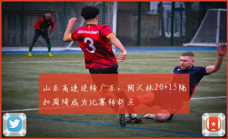 山东高速逆转广东，陶汉林20+15隔扣周琦成为比赛转折点
