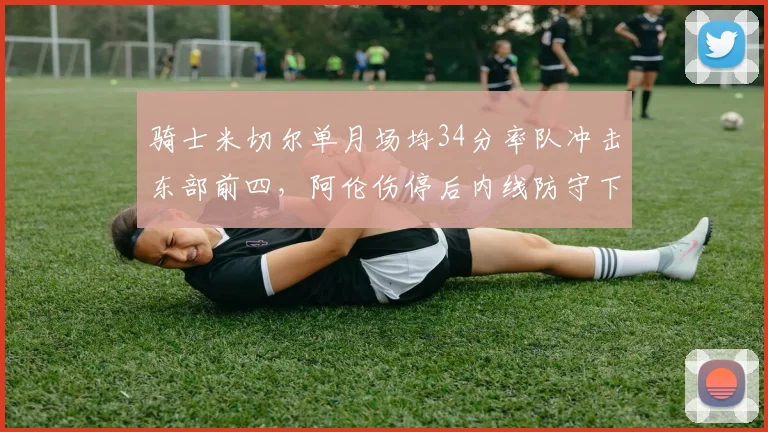骑士米切尔单月场均34分率队冲击东部前四,阿伦伤停后内线防守下降
